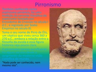 Pirronismo
Também conhecido como
cepticismo pirrónico, foi uma
tradição da corrente filosófica do
cepticismo fundada por
Enesidemo de Cnossos no século I
d.C., e registada por Sexto
Empírico no século III.
Toma o seu nome de Pirro de Élis,
um céptico que viveu cerca 360 a
270 a.C., embora a relação entre a
filosofia da escola e essa figura
histórica seja pouco clara.
O pirronismo tornou-se influente
há alguns séculos desde o
surgimento da moderna visão
científica do mundo.
“Nada pode ser conhecido, nem
mesmo isto”.
 