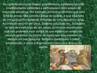 Os cépticos pirrónicos negam assentimento a proposições não
imediatamente evidentes e permanecem num estado de
inquirição perpétua. Por exemplo, pirrónicos afirmam que uma
falta de provas não constitui prova do oposto, e que essa falta
de crença é profundamente diferente de uma descrença ativa.
Ao invés de descrer em Deus, poderes psíquicos etc., baseados
na falta de evidências de tais coisas, pirrónicos reconhecem
que não podemos estar certos de que evidências novas não
possam aparecer no futuro, de modo que eles mantém-se
abertos em sua pesquisa. Também questionam o saber
estabelecido, e vêem o dogmatismo como uma doença da
mente.
 