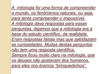 A mitologia foi uma forma de compreender
o mundo, os fenômenos naturais, ou seja,
para tenta compreender o impossível.
A mitologia dava respostas para essas
perguntas, digamos que a mitologia era a
base do estudo científico, da realidade.
Eram respostas falsas mas que satisfaziam
as curiosidades. Muitas destas perguntas
não tem uma resposta científica.
Sempre ficou muito claro na mitologia, que
os deuses não gostavam dos humanos,
para eles nós éramos “brinquedinhos”.