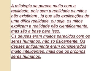 A mitologia se parece muito com a
realidade, pois sem a realidade os mitos
não existiriam , já que são explicações de
uma difícil realidade, ou seja, os mitos
explicam a realidade não cientificamente,
mas são a base para isso.
Os deuses eram muitos parecidos com os
seres humanos, não só fisicamente. Os
deuses antigamente eram considerados
muito inteligentes, mais que os próprios
seres humanos.