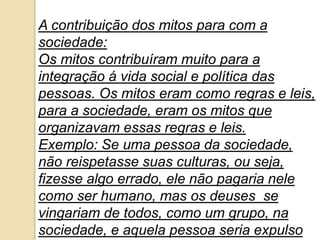 A contribuição dos mitos para com a
sociedade:
Os mitos contribuíram muito para a
integração á vida social e política das
pessoas. Os mitos eram como regras e leis,
para a sociedade, eram os mitos que
organizavam essas regras e leis.
Exemplo: Se uma pessoa da sociedade,
não reispetasse suas culturas, ou seja,
fizesse algo errado, ele não pagaria nele
como ser humano, mas os deuses se
vingariam de todos, como um grupo, na
sociedade, e aquela pessoa seria expulso