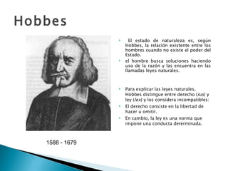 Hobbes   1588 - 1679    El estado de naturaleza es, según Hobbes, la relación existente entre los hombres cuando no existe el poder del Estado. el hombre busca soluciones haciendo uso de la razón y las encuentra en las llamadas leyes naturales. Para explicar las leyes naturales, Hobbes distingue entre derecho ( ius ) y ley ( lex ) y los considera incompatibles: El derecho consiste en la libertad de hacer u omitir. En cambio, la ley es una norma que impone una conducta determinada. 