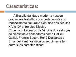 Características:
     A filosofia da idade moderna nasceu
 graças aos trabalhos dos protagonistas do
 renascimento cultural e científico dos séculos
 XIV e XV entre eles Nicolau
 Copérnico, Leonardo da Vinci, e dos esforços
 de cientistas e pensadores como Galileu
 Galilei, Francis Bacon, René Descartes e
 Emanuel Kant nos séculos seguintes e tem
 entre suas características:
 