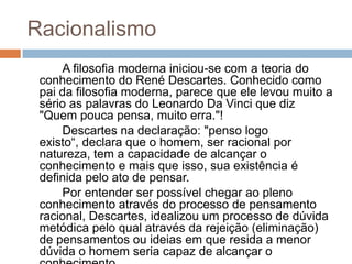 Racionalismo
     A filosofia moderna iniciou-se com a teoria do
 conhecimento do René Descartes. Conhecido como
 pai da filosofia moderna, parece que ele levou muito a
 sério as palavras do Leonardo Da Vinci que diz
 "Quem pouca pensa, muito erra."!
     Descartes na declaração: "penso logo
 existo“, declara que o homem, ser racional por
 natureza, tem a capacidade de alcançar o
 conhecimento e mais que isso, sua existência é
 definida pelo ato de pensar.
     Por entender ser possível chegar ao pleno
 conhecimento através do processo de pensamento
 racional, Descartes, idealizou um processo de dúvida
 metódica pelo qual através da rejeição (eliminação)
 de pensamentos ou ideias em que resida a menor
 dúvida o homem seria capaz de alcançar o
 