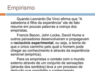 Empirismo
     Quando Leonardo Da Vinci afirma que "A
 sabedoria é filha da experiência“ ele de fato
 resume em poucas palavras a crença dos
 empiristas.
     Francis Bacon, John Locke, David Hume e
 outros pensadores desenvolveram e propagavam
 o raciocínio experimental, ou seja, a teoria de
 que o único caminho pelo qual o homem pode
 chegar ao conhecimento é através da experiência
 sensível (empírica).
     Para os empiristas o contato com o mundo
 externo através de um conjunto de sensações
 (através dos sentidos) leva a um processo de
 