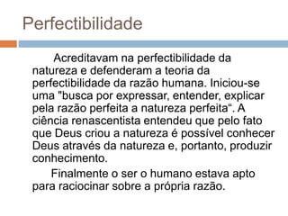 Perfectibilidade
     Acreditavam na perfectibilidade da
 natureza e defenderam a teoria da
 perfectibilidade da razão humana. Iniciou-se
 uma "busca por expressar, entender, explicar
 pela razão perfeita a natureza perfeita“. A
 ciência renascentista entendeu que pelo fato
 que Deus criou a natureza é possível conhecer
 Deus através da natureza e, portanto, produzir
 conhecimento.
     Finalmente o ser o humano estava apto
 para raciocinar sobre a própria razão.
 