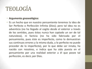 TEOLOGÍA
• Argumento gnoseológico:
• Es un hecho que en nuestro pensamiento tenemos la idea de
Ser Perfecto o Perfección Infinita (Dios); pero tal idea no es
adventicia (no ha llegado al cogito desde el exterior a través
de los sentidos, pues éstos nunca han captado un ser de tal
naturaleza), ni facticia (no ha sido fabricada por el
pensamiento, pues éste es imperfecto, como lo demuestran
sus continuos errores y la misma duda, y lo perfecto no puede
proceder de lo imperfecto), por lo que debe ser innata, ha
nacido con nosotros, e indica que ha sido puesta en el
pensamiento por una realidad exterior a él que posee tal
perfección, es decir, por Dios.
 
