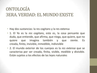 ONTOLOGÍA
3ERA. VERDAD: EL MUNDO EXISTE
• Hay dos sustancias: la res cogitans y la res extensa
• 1. El Yo es la res cogitans, esto es, la cosa pensante que
duda, que entiende, que afirma, que niega, que quiere, que no
quiere que imagina también y que siente. Es
creada, finito, invisible, inmedible, indivisible
• 2. El mundo exterior de los cuerpos es la res extensa que se
caracteriza por ser creada, finita, visible, medible y divisible.
Están sujetos a los efectos de las leyes naturales
 