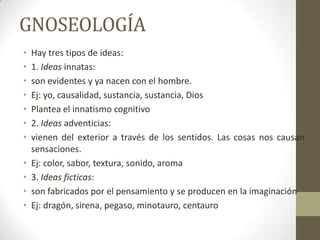 GNOSEOLOGÍA
• Hay tres tipos de ideas:
• 1. Ideas innatas:
• son evidentes y ya nacen con el hombre.
• Ej: yo, causalidad, sustancia, sustancia, Dios
• Plantea el innatismo cognitivo
• 2. Ideas adventicias:
• vienen del exterior a través de los sentidos. Las cosas nos causan
sensaciones.
• Ej: color, sabor, textura, sonido, aroma
• 3. Ideas ficticas:
• son fabricados por el pensamiento y se producen en la imaginación
• Ej: dragón, sirena, pegaso, minotauro, centauro
 