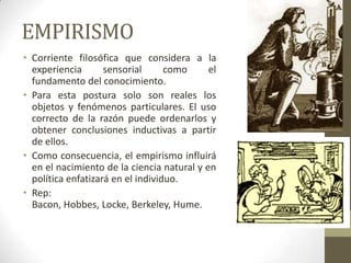 EMPIRISMO
• Corriente filosófica que considera a la
experiencia sensorial como el
fundamento del conocimiento.
• Para esta postura solo son reales los
objetos y fenómenos particulares. El uso
correcto de la razón puede ordenarlos y
obtener conclusiones inductivas a partir
de ellos.
• Como consecuencia, el empirismo influirá
en el nacimiento de la ciencia natural y en
política enfatizará en el individuo.
• Rep:
Bacon, Hobbes, Locke, Berkeley, Hume.
 