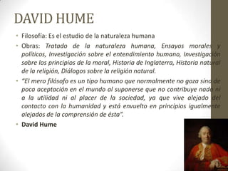 DAVID HUME
• Filosofía: Es el estudio de la naturaleza humana
• Obras: Tratado de la naturaleza humana, Ensayos morales y
políticos, Investigación sobre el entendimiento humano, Investigación
sobre los principios de la moral, Historia de Inglaterra, Historia natural
de la religión, Diálogos sobre la religión natural.
• “El mero filósofo es un tipo humano que normalmente no goza sino de
poca aceptación en el mundo al suponerse que no contribuye nada ni
a la utilidad ni al placer de la sociedad, ya que vive alejado del
contacto con la humanidad y está envuelto en principios igualmente
alejados de la comprensión de ésta”.
• David Hume
 