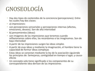 GNOSEOLOGÍA
• Hay dos tipos de contenidos de la conciencia (percepciones). Entre
los cuales hay dos clases:
• a) impresiones:
• son percepciones sensoriales y percepciones internas (afectos,
emociones, deseos). Son de alta intensidad
• b) pensamientos (ideas):
• son imágenes de las impresiones que tenemos cuando
reflexionamos sobre ellas, las recordamos o las imaginamos. Son de
baja intensidad
• A partir de las impresiones surgen las ideas simples
• A partir de esas ideas y mediante la imaginación, el hombre tiene la
capacidad de formar ideas complejas
• Estas ideas se conectan mediante la ley de la asociación siguiendo
los principios de: Semejanza, contigüidad en tiempo o lugar, y causa-
efecto
• Un concepto solo tiene significado si los componentes de su
correspondiente idea derivan de las impresiones
 