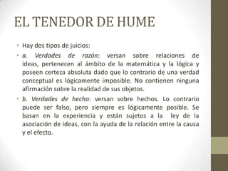 EL TENEDOR DE HUME
• Hay dos tipos de juicios:
• a. Verdades de razón: versan sobre relaciones de
ideas, pertenecen al ámbito de la matemática y la lógica y
poseen certeza absoluta dado que lo contrario de una verdad
conceptual es lógicamente imposible. No contienen ninguna
afirmación sobre la realidad de sus objetos.
• b. Verdades de hecho: versan sobre hechos. Lo contrario
puede ser falso, pero siempre es lógicamente posible. Se
basan en la experiencia y están sujetos a la ley de la
asociación de ideas, con la ayuda de la relación entre la causa
y el efecto.
 