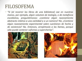 FILOSOFEMA
• “Si [al recorrer los libros de una biblioteca] cae en nuestras
manos, por ejemplo, algún volumen de teología, o de metafísica
escolástica, preguntémonos: ¿contiene algún razonamiento
abstracto relativo a una cantidad o a un número? No. ¿Contiene
algún razonamiento experimental sobre cuestiones de hecho y
de existencia? No. Entonces, arrojémoslo a las llamas, porque
sólo puede contener sofismas y supercherías”.
 