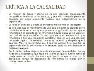 CRÍTICA A LA CAUSALIDAD
• La relación de causa y efecto no es una conexión esencialmente
necesaria e inherente a los objetos, y por ello tampoco puede ser
conocida de modo puramente racional con independencia de la
experiencia.
• La relación de causa y efecto se encuentra mente y no en los objetos
• Yo veo bien que el movimiento de una bola de billar es seguido por el
movimiento de otra bola que la primera ha golpeado. Yo veo que el
fenómeno A es seguido por el fenómeno B. Más lo que yo no veo es el
por qué de esta sucesión. Yo veo que entre el fenómeno A y el
fenómeno B hay una conjunción constante pero no veo una conexión
necesaria alguna. Yo constato que A se muestra y después que B
aparece. Mas yo no constato que B aparece porque A se muestra. La
experiencia me da solamente el y después; pero no me descubre el
origen del porque.
• Por lo tanto, no hay ninguna auténtica impresión de causalidad. No hay
nada en la experiencia que legitime la idea de que el futuro habrá de
conformarse al pasado. Lo único que queda es que yo creo en la
causalidad porque la asociación de fenómenos se realiza por el
hábito, la costumbre
 