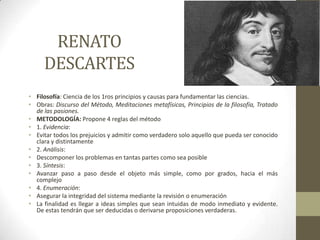 RENATO
DESCARTES
• Filosofía: Ciencia de los 1ros principios y causas para fundamentar las ciencias.
• Obras: Discurso del Método, Meditaciones metafísicas, Principios de la filosofía, Tratado
de las pasiones.
• METODOLOGÍA: Propone 4 reglas del método
• 1. Evidencia:
• Evitar todos los prejuicios y admitir como verdadero solo aquello que pueda ser conocido
clara y distintamente
• 2. Análisis:
• Descomponer los problemas en tantas partes como sea posible
• 3. Síntesis:
• Avanzar paso a paso desde el objeto más simple, como por grados, hacia el más
complejo
• 4. Enumeración:
• Asegurar la integridad del sistema mediante la revisión o enumeración
• La finalidad es llegar a ideas simples que sean intuidas de modo inmediato y evidente.
De estas tendrán que ser deducidas o derivarse proposiciones verdaderas.
 