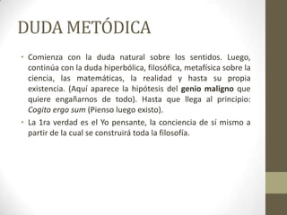 DUDA METÓDICA
• Comienza con la duda natural sobre los sentidos. Luego,
continúa con la duda hiperbólica, filosófica, metafísica sobre la
ciencia, las matemáticas, la realidad y hasta su propia
existencia. (Aquí aparece la hipótesis del genio maligno que
quiere engañarnos de todo). Hasta que llega al principio:
Cogito ergo sum (Pienso luego existo).
• La 1ra verdad es el Yo pensante, la conciencia de sí mismo a
partir de la cual se construirá toda la filosofía.
 