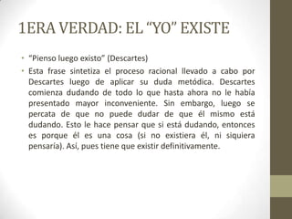 1ERA VERDAD: EL “YO” EXISTE
• “Pienso luego existo” (Descartes)
• Esta frase sintetiza el proceso racional llevado a cabo por
Descartes luego de aplicar su duda metódica. Descartes
comienza dudando de todo lo que hasta ahora no le había
presentado mayor inconveniente. Sin embargo, luego se
percata de que no puede dudar de que él mismo está
dudando. Esto le hace pensar que si está dudando, entonces
es porque él es una cosa (si no existiera él, ni siquiera
pensaría). Así, pues tiene que existir definitivamente.
 