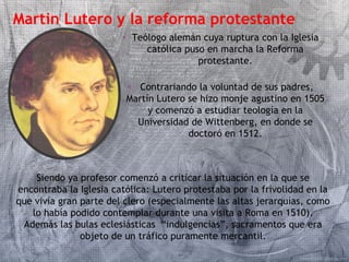 Martin Lutero y la reforma protestante 
• Teólogo alemán cuya ruptura con la Iglesia 
católica puso en marcha la Reforma 
protestante. 
• Contrariando la voluntad de sus padres, 
Martín Lutero se hizo monje agustino en 1505 
y comenzó a estudiar teología en la 
Universidad de Wittenberg, en donde se 
doctoró en 1512. 
Siendo ya profesor comenzó a criticar la situación en la que se 
encontraba la Iglesia católica: Lutero protestaba por la frivolidad en la 
que vivía gran parte del clero (especialmente las altas jerarquías, como 
lo había podido contemplar durante una visita a Roma en 1510). 
Además las bulas eclesiásticas “indulgencias”, sacramentos que era 
objeto de un tráfico puramente mercantil. 
 