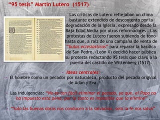 “95 tesis” Martin Lutero (1517) 
Las críticas de Lutero reflejaban un clima 
bastante extendido de descontento por la 
degradación de la Iglesia, expresado desde la 
Baja Edad Media por otros reformadores . Las 
protestas de Lutero fueron subiendo de tono 
hasta que, a raíz de una campaña de venta de 
“bulas eclesiásticas” para reparar la basílica 
de San Pedro, (León X) decidió hacer pública 
su protesta redactando 95 tesis que clavó a la 
puerta del castillo de Wittenberg (1517). 
• Ideas centrales: 
• El hombre como un pecador por naturaleza, producto del pecado original 
de Adán y Eva. 
• Las indulgencias: “No es tan fácil eliminar el pecado, ya que, el Papa no 
ha impuesto esta pena, por lo tanto es imposible que la elimine” . 
• “Solo las buenas obras nos conducen a la salvación, solo la fe nos salva” 
 