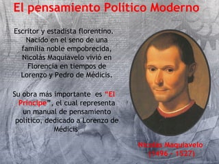 El pensamiento Político Moderno 
Escritor y estadista florentino. 
Nacido en el seno de una 
familia noble empobrecida, 
Nicolás Maquiavelo vivió en 
Florencia en tiempos de 
Lorenzo y Pedro de Médicis. 
Su obra más importante es “El 
Príncipe”, el cual representa 
un manual de pensamiento 
político, dedicado a Lorenzo de 
Médicis 
Nicolás Maquiavelo 
(1496 – 1527) 
 