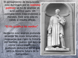 El pensamiento de Maquiavelo 
está dominado por el realismo 
político: se ha de analizar el 
acto político puro, sin 
connotaciones trascendentes o 
morales. Este acto sólo es 
válido si resulta eficaz. 
“El fin justifica los medios” 
Mediante este análisis pretende 
alcanzar las leyes inmutables y 
necesarias que rigen la historia 
del hombre, puesto que ésta se 
repite inexorablemente, 
pudiendo deducirse así lo que 
será la historia futura de la 
humanidad. 
 
