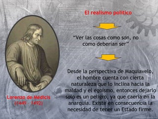 Lorenzo de Médicis 
(1449 – 1492) 
El realismo político 
“Ver las cosas como son, no 
como deberían ser” 
Desde la perspectiva de Maquiavelo, 
el hombre cuenta con cierta 
naturaleza que lo inclina hacia la 
maldad y el egoísmo, entonces dejarlo 
solo es un peligro, ya que caería en la 
anarquía. Existe en consecuencia la 
necesidad de tener un Estado firme. 
 