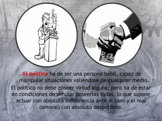 El político ha de ser una persona hábil, capaz de 
manipular situaciones valiéndose de cualquier medio. 
El político no debe poseer virtud alguna, pero ha de estar 
en condiciones de simular poseerlas todas, lo que supone 
actuar con absoluta indiferencia ante el bien y el mal 
(amoral) con absoluto despotismo. 
 