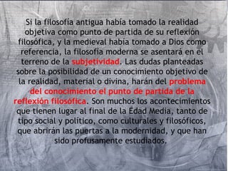 Si la filosofía antigua había tomado la realidad 
objetiva como punto de partida de su reflexión 
filosófica, y la medieval había tomado a Dios como 
referencia, la filosofía moderna se asentará en el 
terreno de la subjetividad. Las dudas planteadas 
sobre la posibilidad de un conocimiento objetivo de 
la realidad, material o divina, harán del problema 
del conocimiento el punto de partida de la 
reflexión filosófica. Son muchos los acontecimientos 
que tienen lugar al final de la Edad Media, tanto de 
tipo social y político, como culturales y filosóficos, 
que abrirán las puertas a la modernidad, y que han 
sido profusamente estudiados. 
 