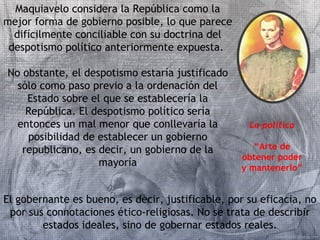 Maquiavelo considera la República como la 
mejor forma de gobierno posible, lo que parece 
difícilmente conciliable con su doctrina del 
despotismo político anteriormente expuesta. 
No obstante, el despotismo estaría justificado 
sólo como paso previo a la ordenación del 
Estado sobre el que se establecería la 
República. El despotismo político sería 
entonces un mal menor que conllevaría la 
posibilidad de establecer un gobierno 
republicano, es decir, un gobierno de la 
mayoría 
La política 
“Arte de 
obtener poder 
y mantenerlo” 
El gobernante es bueno, es decir, justificable, por su eficacia, no 
por sus connotaciones ético-religiosas. No se trata de describir 
estados ideales, sino de gobernar estados reales. 
 