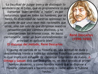René Descartes 
(1596-1650) 
"La facultad de juzgar bien y de distinguir lo 
verdadero de lo falso, que es propiamente lo que 
llamamos "buen sentido" o "razón", es por 
naturaleza igual en todos los hombres; por lo 
tanto, la diversidad de nuestras opiniones no 
procede de que unos sean más racionales que 
otros, sino tan solo de que dirigimos nuestros 
pensamientos por caminos distintos, y no 
consideramos las mismas cosas. No basta 
ciertamente, tener un buen entendimiento: lo 
principal es aplicarlo bien" 
El discurso del método, René Descartes 
El punto de partida de su filosofía es, una actitud de duda y 
desconfianza frente a todos los sistemas filosóficos precedentes, 
lo cual implica el esfuerzo de comenzar totalmente de nuevo. J. 
Ortega y Gasset dirá que Descartes es, en este sentido el primer 
hombre moderno, y como hombre nuevo que se dispone a 
filosofar comenzará a hacerlo como si nadie antes lo hubiese 
hecho. 
 