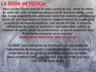 LA DUDA METÓDICA 
"Hace mucho tiempo que me he dado cuenta de que, desde mi niñez, 
he admitido como verdaderas una porción de opiniones falsas, y que 
todo lo que después he ido edificando sobre tan endebles principios no 
puede ser sino muy dudoso e incierto; desde entonces he juzgado que 
era preciso seriamente acometer, una vez en mi vida, la empresa 
deshacerme de todas las opiniones a que había dado crédito, y 
empezar de nuevo, desde los fundamentos, si quería establecer algo 
firmemente constante en las ciencias" 
Meditaciones Metafísicas, René Descartes 
La duda, para Descartes se transforma en una poderosa 
herramienta de búsqueda y cuestionamiento, con el único 
propositico de alcanzar un pretende alcanzar un saber 
absolutamente cierto cuya verdad sea tan firme que esté 
más allá de toda duda. 
 
