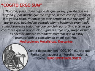 “COGITO ERGO SUM” 
"No cabe, pues, duda alguna de que yo soy, puesto que me 
engaña y, por mucho que me engañe, nunca conseguirá hacer 
que yo sea nada, mientras yo esté pensando que soy algo. De 
suerte que, habiéndolo pensado bien y habiendo examinado 
cuidadosamente todo, hay que concluir por último y tener por 
constante que la proposición siguiente: "yo soy, luego existo", 
es necesariamente verdadera mientras que la estoy 
pronunciando o concibiendo en mi espíritu. 
Meditaciones Metafísicas, Descartes 
Con la deducción del “COGITO” (Sujeto que 
Piensa) se inaugura la filosofía moderna, 
con su GIRO EPISTEMOLÓGICO. 
 