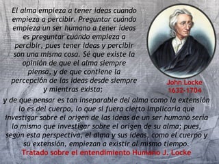 El alma empieza a tener ideas cuando 
empieza a percibir. Preguntar cuándo 
empieza un ser humano a tener ideas 
es preguntar cuándo empieza a 
percibir, pues tener ideas y percibir 
son una misma cosa. Sé que existe la 
opinión de que el alma siempre 
piensa, y de que contiene la 
percepción de las ideas desde siempre 
y mientras exista; 
John Locke 
1632-1704 
y de que pensar es tan inseparable del alma como la extensión 
lo es del cuerpo, lo que si fuera cierto implicaría que 
investigar sobre el origen de las ideas de un ser humano sería 
lo mismo que investigar sobre el origen de su alma; pues, 
según esta perspectiva, el alma y sus ideas, como el cuerpo y 
su extensión, empiezan a existir al mismo tiempo. 
Tratado sobre el entendimiento Humano J. Locke 
 