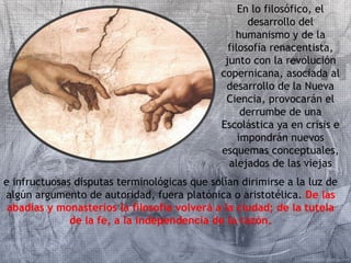 En lo filosófico, el 
desarrollo del 
humanismo y de la 
filosofía renacentista, 
junto con la revolución 
copernicana, asociada al 
desarrollo de la Nueva 
Ciencia, provocarán el 
derrumbe de una 
Escolástica ya en crisis e 
impondrán nuevos 
esquemas conceptuales, 
alejados de las viejas 
e infructuosas disputas terminológicas que solían dirimirse a la luz de 
algún argumento de autoridad, fuera platónica o aristotélica. De las 
abadías y monasterios la filosofía volverá a la ciudad; de la tutela 
de la fe, a la independencia de la razón. 
 