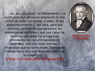 "...; es, por una parte, un llamamiento a la 
razón para que de nuevo emprenda la más 
difícil de todas sus tareas, a saber, la del 
autoconocimiento y, por otra, para que 
instituya un tribunal que garantice sus 
pretensiones legítimas y que sea capaz de 
terminar con todas las arrogancias 
infundadas, no con afirmaciones de 
autoridad, sino con leyes eternas e 
invariables que la razón posee. Semejante 
tribunal no es otro que la misma crítica de 
la razón pura". 
Critica a la razon pura. Immanuel KAnt 
Immanuel Kant 
1724-1804 
 