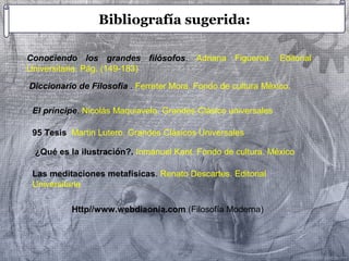 Bibliografía sugerida: 
Conociendo los grandes filósofos. Adriana Figueroa. Editorial 
Universitaria. Pág. (149-183) 
Diccionario de Filosofía . Ferreter Mora. Fondo de cultura México. 
El príncipe. Nicolás Maquiavelo. Grandes Clásico universales 
95 Tesis. Martin Lutero. Grandes Clásicos Universales 
¿Qué es la ilustración?. Inmanuel Kant. Fondo de cultura. México 
Las meditaciones metafísicas. Renato Descartes. Editorial 
Universitaria 
Http//www.webdiaonia.com (Filosofía Moderna) 
