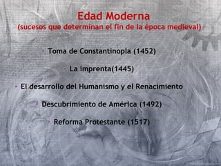 Edad Moderna 
(sucesos que determinan el fin de la época medieval) 
• Toma de Constantinopla (1452) 
• La imprenta(1445) 
• El desarrollo del Humanismo y el Renacimiento 
• Descubrimiento de América (1492) 
• Reforma Protestante (1517) 
 