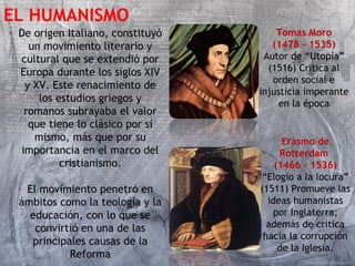 EL HUMANISMO 
• De origen Italiano, constituyó 
un movimiento literario y 
cultural que se extendió por 
Europa durante los siglos XIV 
y XV. Este renacimiento de 
los estudios griegos y 
romanos subrayaba el valor 
que tiene lo clásico por sí 
mismo, más que por su 
importancia en el marco del 
cristianismo. 
• El movimiento penetró en 
ámbitos como la teología y la 
educación, con lo que se 
convirtió en una de las 
principales causas de la 
Reforma 
Tomas Moro 
(1478 – 1535) 
Autor de “Utopía” 
(1516) Critica al 
orden social e 
injusticia imperante 
en la época 
Erasmo de 
Rotterdam 
(1466 – 1536) 
“Elogio a la locura” 
(1511) Promueve las 
ideas humanistas 
por Inglaterra, 
además de critica 
hacia la corrupción 
de la Iglesia. 
 