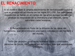 EL RENACIMIENTO 
• Es el nombre dado al amplio movimiento de revitalización cultural 
que se produjo en occidente en los siglos XV y XVI. Sus principales 
exponentes se hallan en el campo de las artes aunque también se 
produjo la renovación en la literatura y las ciencias, tanto 
naturales como humanas. 
• El Renacimiento es fruto de la difusión de las ideas del 
humanismo, que determinaron una nueva concepción del hombre y 
del mundo. 
• Tenía por objetivo crear seres humanos libres y civilizados, 
personas de juicio, ciudadanos, en definitiva, más que sacerdotes 
y monjes. 
 