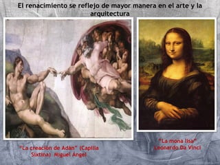 El renacimiento se reflejo de mayor manera en el arte y la 
arquitectura 
“La creación de Adán” (Capilla 
Sixtina) Miguel Ángel 
“La mona lisa” 
Leonardo Da Vinci 
 