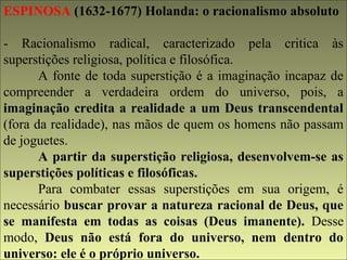 ESPINOSA (1632-1677) Holanda: o racionalismo absoluto 
- Racionalismo radical, caracterizado pela critica às 
superstições religiosa, política e filosófica. 
A fonte de toda superstição é a imaginação incapaz de 
compreender a verdadeira ordem do universo, pois, a 
imaginação credita a realidade a um Deus transcendental 
(fora da realidade), nas mãos de quem os homens não passam 
de joguetes. 
A partir da superstição religiosa, desenvolvem-se as 
superstições políticas e filosóficas. 
Para combater essas superstições em sua origem, é 
necessário buscar provar a natureza racional de Deus, que 
se manifesta em todas as coisas (Deus imanente). Desse 
modo, Deus não está fora do universo, nem dentro do 
universo: ele é o próprio universo. 
 