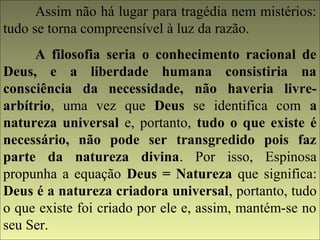 Assim não há lugar para tragédia nem mistérios: 
tudo se torna compreensível à luz da razão. 
A filosofia seria o conhecimento racional de 
Deus, e a liberdade humana consistiria na 
consciência da necessidade, não haveria livre-arbítrio, 
uma vez que Deus se identifica com a 
natureza universal e, portanto, tudo o que existe é 
necessário, não pode ser transgredido pois faz 
parte da natureza divina. Por isso, Espinosa 
propunha a equação Deus = Natureza que significa: 
Deus é a natureza criadora universal, portanto, tudo 
o que existe foi criado por ele e, assim, mantém-se no 
seu Ser. 
 