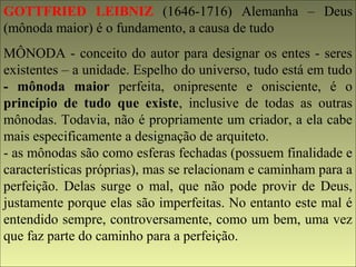 GOTTFRIED LEIBNIZ (1646-1716) Alemanha – Deus 
(mônoda maior) é o fundamento, a causa de tudo 
MÔNODA - conceito do autor para designar os entes - seres 
existentes – a unidade. Espelho do universo, tudo está em tudo 
- mônoda maior perfeita, onipresente e onisciente, é o 
princípio de tudo que existe, inclusive de todas as outras 
mônodas. Todavia, não é propriamente um criador, a ela cabe 
mais especificamente a designação de arquiteto. 
- as mônodas são como esferas fechadas (possuem finalidade e 
características próprias), mas se relacionam e caminham para a 
perfeição. Delas surge o mal, que não pode provir de Deus, 
justamente porque elas são imperfeitas. No entanto este mal é 
entendido sempre, controversamente, como um bem, uma vez 
que faz parte do caminho para a perfeição. 
 