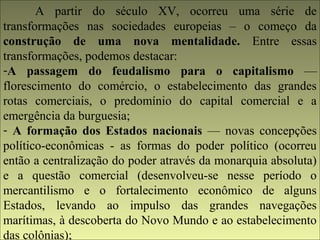 A partir do século XV, ocorreu uma série de 
transformações nas sociedades europeias – o começo da 
construção de uma nova mentalidade. Entre essas 
transformações, podemos destacar: 
-A passagem do feudalismo para o capitalismo — 
florescimento do comércio, o estabelecimento das grandes 
rotas comerciais, o predomínio do capital comercial e a 
emergência da burguesia; 
- A formação dos Estados nacionais — novas concepções 
político-econômicas - as formas do poder político (ocorreu 
então a centralização do poder através da monarquia absoluta) 
e a questão comercial (desenvolveu-se nesse período o 
mercantilismo e o fortalecimento econômico de alguns 
Estados, levando ao impulso das grandes navegações 
marítimas, à descoberta do Novo Mundo e ao estabelecimento 
das colônias); 
 