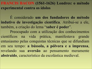 FRANCIS BACON (1561-1626) Londres: o método 
experimental contra os ídolos 
É considerado um dos fundadores do método 
indutivo de investigação científica. Atribui-se a ele, 
também, a criação do lema “saber é poder”. 
Preocupado com a utilização dos conhecimentos 
científicos na vida prática, manifestava grande 
entusiasmo pelas conquistas técnicas que se difundiam 
em seu tempo: a bússola, a pólvora e a imprensa, 
revelando sua aversão ao pensamento meramente 
abstraido, característico da escolástica medieval. 
 