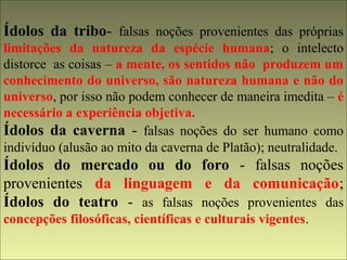 Ídolos da tribo- falsas noções provenientes das próprias 
limitações da natureza da espécie humana; o intelecto 
distorce as coisas – a mente, os sentidos não produzem um 
conhecimento do universo, são natureza humana e não do 
universo, por isso não podem conhecer de maneira imedita – é 
necessário a experiência objetiva. 
Ídolos da caverna - falsas noções do ser humano como 
indivíduo (alusão ao mito da caverna de Platão); neutralidade. 
Ídolos do mercado ou do foro - falsas noções 
provenientes da linguagem e da comunicação; 
Ídolos do teatro - as falsas noções provenientes das 
concepções filosóficas, científicas e culturais vigentes. 
 