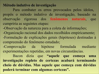 Método indutivo de investigação 
Para combater os erros provocados pelos ídolos, 
propôs o método indutivo de investigação, baseado na 
observação rigorosa dos fenômenos naturais, que 
cumpriria as seguintes etapas: 
-Observação da natureza para a coleta de informações; 
-Organização racional dos dados recolhidos empiricamente; 
-Formulação de explicações gerais (hipóteses) destinadas à 
compreensão do fenômeno estudado; 
-Comprovação da hipótese formulada mediante 
experimentações repetidas, em novas circunstâncias. 
Bacon dizia que “aquele que começa uma 
investigação repleto de certezas acabará terminando 
cheio de dúvidas. Mas aquele que começa com dúvidas 
poderá terminar com algumas certezas”. 
 