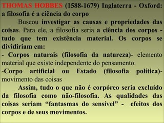 THOMAS HOBBES (1588-1679) Inglaterra - Oxford: 
a filosofia é a ciência do corpo 
Buscou investigar as causas e propriedades das 
coisas. Para ele, a filosofia seria a ciência dos corpos - 
tudo que tem existência material. Os corpos se 
dividiriam em: 
- Corpos naturais (filosofia da natureza)- elemento 
material que existe independente do pensamento. 
-Corpo artificial ou Estado (filosofia política)- 
movimento das coisas 
Assim, tudo o que não é corpóreo seria excluído 
da filosofia como não-filosofia. As qualidades das 
coisas seriam “fantasmas do sensível” - efeitos dos 
corpos e de seus movimentos. 
 