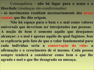 Consequência - não há lugar para o acaso e a 
liberdade (mudanças não-condicionadas) 
- os movimentos resultam necessariamente dos nexos 
causais que lhe dão origem. 
Não há espaço para o bem e o mal como valores 
universais que deveriam ser introjetados nas pessoas. 
A noção de bem é somente aquilo que desejamos 
alcançar; e o mal é apenas aquilo do qual fugimos. Isso 
se explicaria pelo fato de que o valor fundamental para 
cada indivíduo seria a conservação da vida- a 
afirmação e o crescimento de si mesmo. Cada pessoa 
sempre tenderá a considerar como bem o que lhe 
agrada e mal o que lhe desagrada ou ameaça. 
 